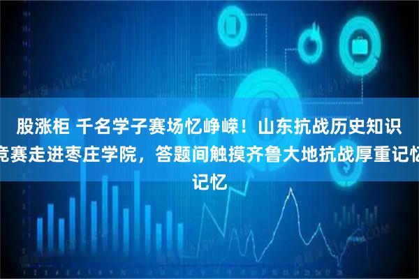 股涨柜 千名学子赛场忆峥嵘！山东抗战历史知识竞赛走进枣庄学院，答题间触摸齐鲁大地抗战厚重记忆