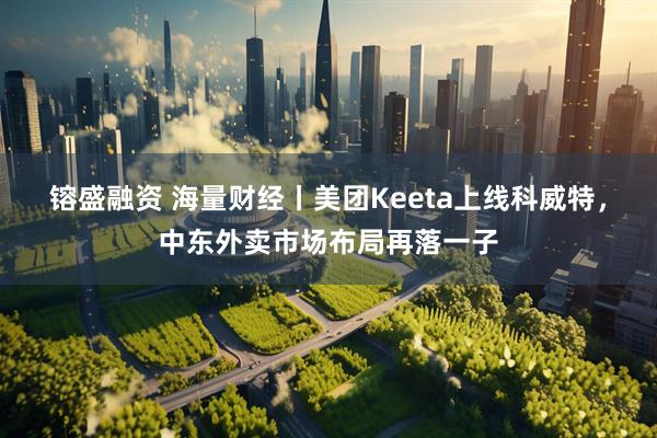 镕盛融资 海量财经丨美团Keeta上线科威特，中东外卖市场布局再落一子