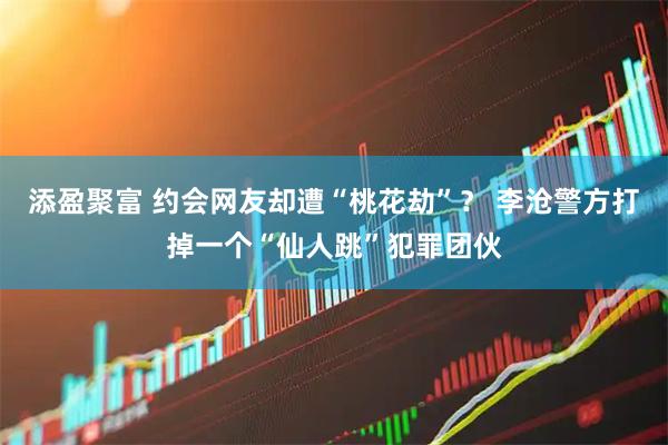 添盈聚富 约会网友却遭“桃花劫”？ 李沧警方打掉一个“仙人跳”犯罪团伙