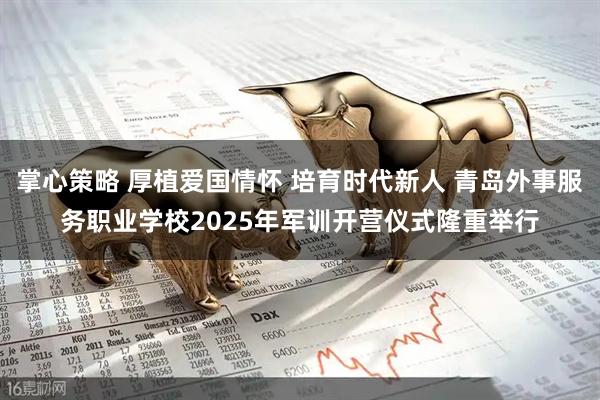 掌心策略 厚植爱国情怀 培育时代新人 青岛外事服务职业学校2025年军训开营仪式隆重举行