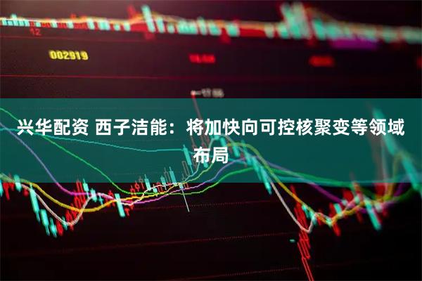 兴华配资 西子洁能：将加快向可控核聚变等领域布局