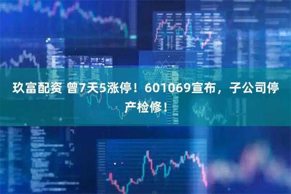 玖富配资 曾7天5涨停！601069宣布，子公司停产检修！