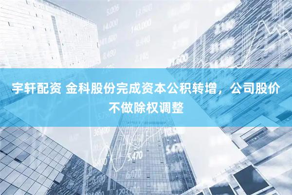 宇轩配资 金科股份完成资本公积转增，公司股价不做除权调整