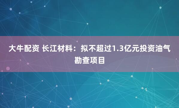 大牛配资 长江材料：拟不超过1.3亿元投资油气勘查项目