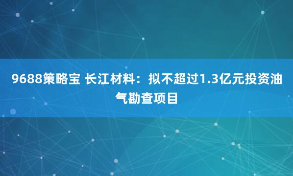 9688策略宝 长江材料：拟不超过1.3亿元投资油气勘查项目