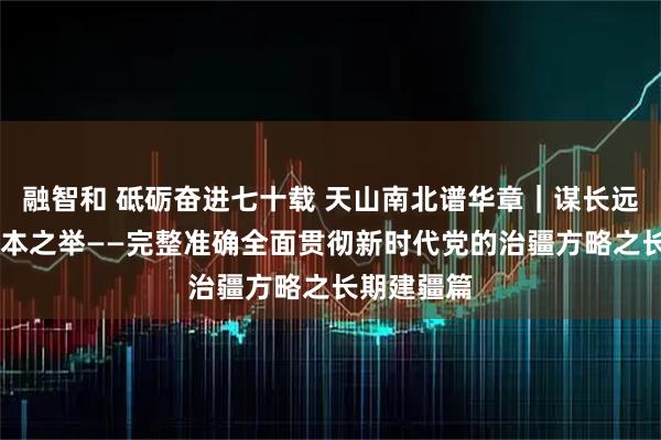 融智和 砥砺奋进七十载 天山南北谱华章｜谋长远之策 行固本之举——完整准确全面贯彻新时代党的治疆方略之长期建疆篇