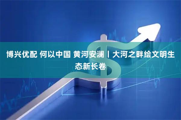 博兴优配 何以中国 黄河安澜丨大河之畔绘文明生态新长卷