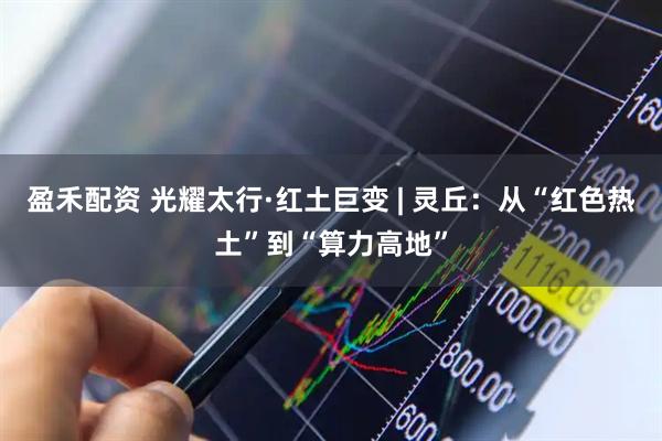 盈禾配资 光耀太行·红土巨变 | 灵丘：从“红色热土”到“算力高地”