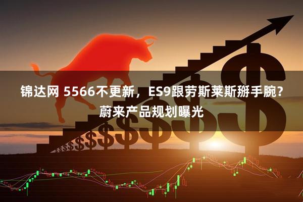 锦达网 5566不更新，ES9跟劳斯莱斯掰手腕？蔚来产品规划曝光