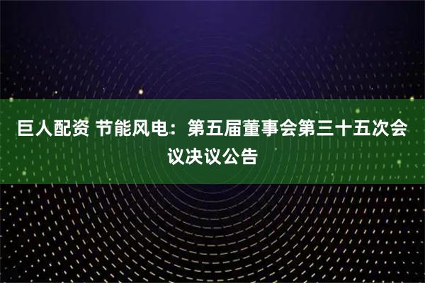 巨人配资 节能风电：第五届董事会第三十五次会议决议公告