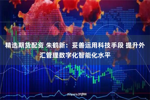 精选期货配资 朱鹤新：妥善运用科技手段 提升外汇管理数字化智能化水平