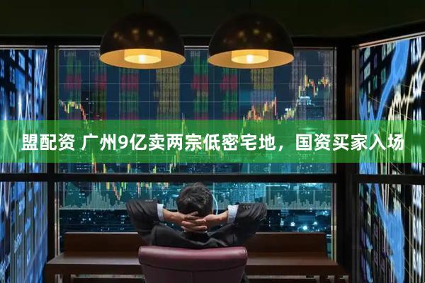 盟配资 广州9亿卖两宗低密宅地，国资买家入场