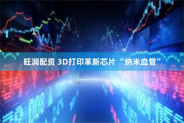 旺润配资 3D打印革新芯片 “纳米血管”