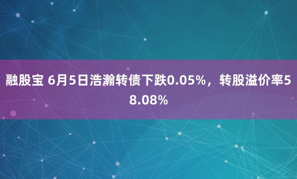 融股宝 6月5日浩瀚转债下跌0.05%，转股溢价率58.08%