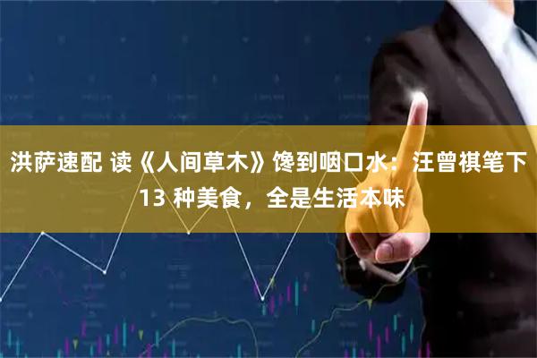 洪萨速配 读《人间草木》馋到咽口水：汪曾祺笔下 13 种美食，全是生活本味