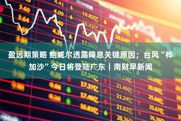 盈远期策略 鲍威尔透露降息关键原因；台风“桦加沙”今日将登陆广东｜南财早新闻