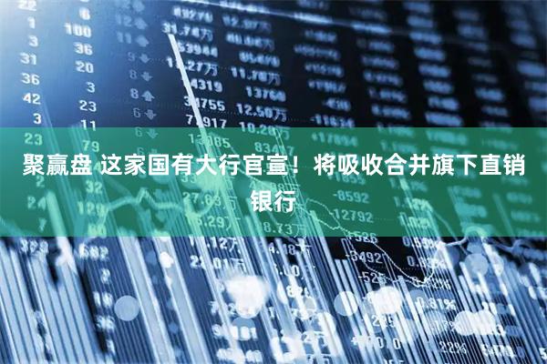 聚赢盘 这家国有大行官宣！将吸收合并旗下直销银行
