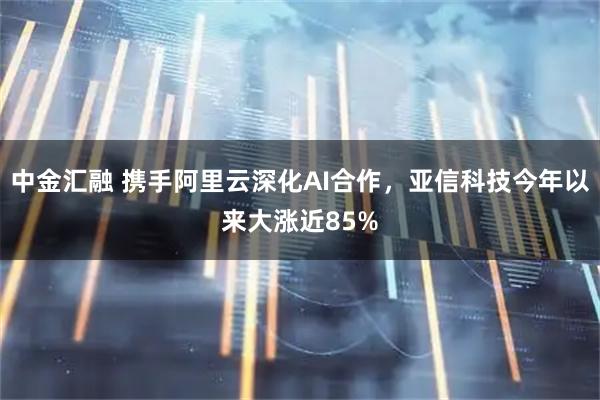 中金汇融 携手阿里云深化AI合作，亚信科技今年以来大涨近85%
