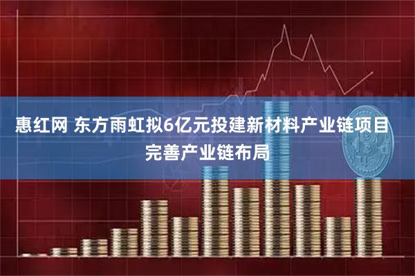 惠红网 东方雨虹拟6亿元投建新材料产业链项目  完善产业链布局