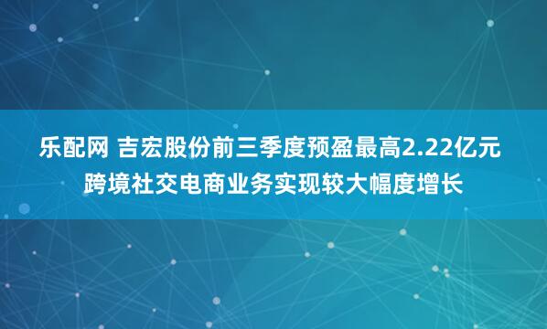 乐配网 吉宏股份前三季度预盈最高2.22亿元 跨境社交电商业务实现较大幅度增长