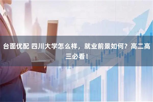 台面优配 四川大学怎么样，就业前景如何？高二高三必看！