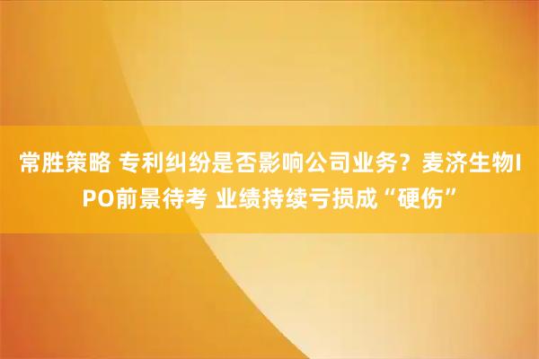 常胜策略 专利纠纷是否影响公司业务？麦济生物IPO前景待考 业绩持续亏损成“硬伤”