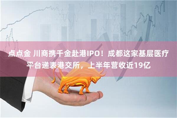 点点金 川商携千金赴港IPO！成都这家基层医疗平台递表港交所，上半年营收近19亿
