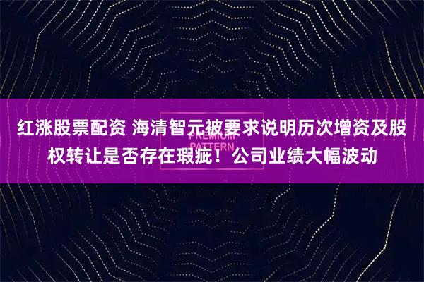 红涨股票配资 海清智元被要求说明历次增资及股权转让是否存在瑕疵！公司业绩大幅波动