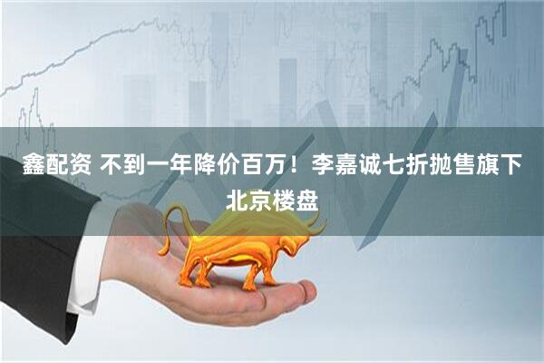 鑫配资 不到一年降价百万！李嘉诚七折抛售旗下北京楼盘