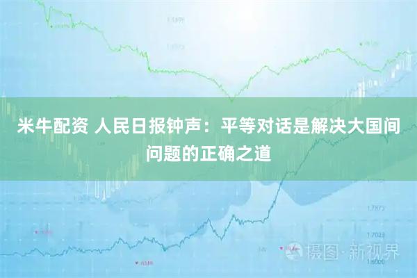 米牛配资 人民日报钟声：平等对话是解决大国间问题的正确之道