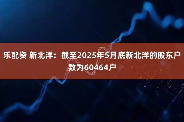 乐配资 新北洋：截至2025年5月底新北洋的股东户数为60464户
