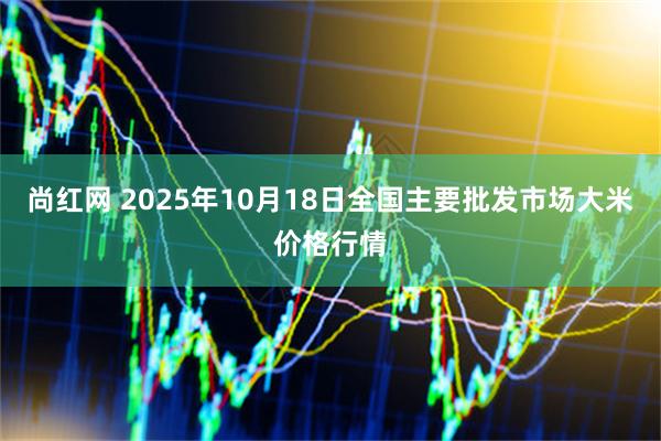 尚红网 2025年10月18日全国主要批发市场大米价格行情
