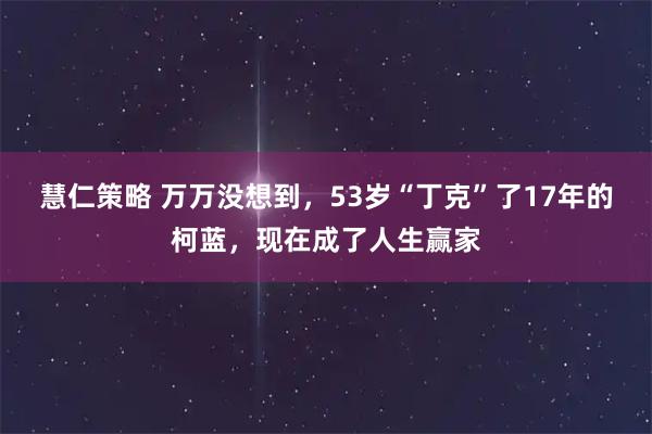 慧仁策略 万万没想到，53岁“丁克”了17年的柯蓝，现在成了人生赢家