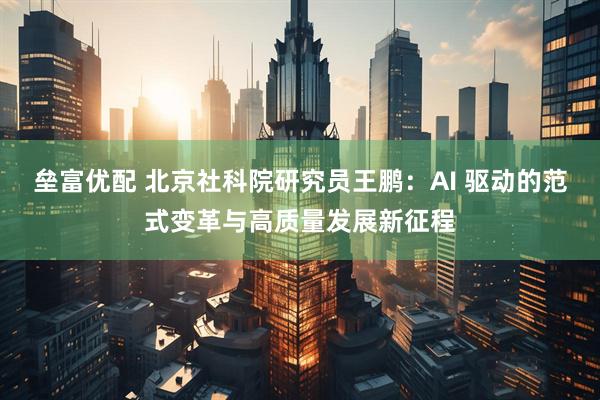 垒富优配 北京社科院研究员王鹏：AI 驱动的范式变革与高质量发展新征程