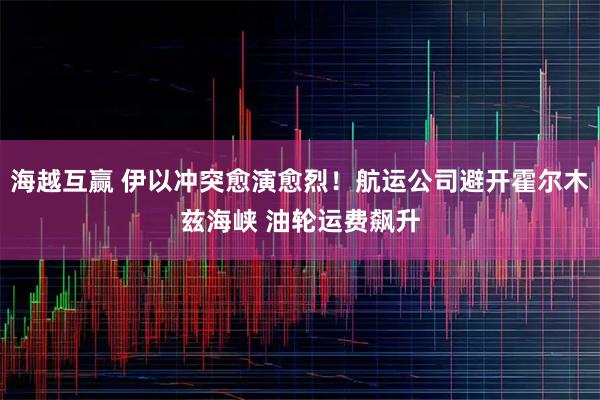 海越互赢 伊以冲突愈演愈烈！航运公司避开霍尔木兹海峡 油轮运费飙升