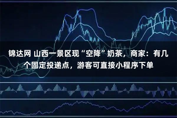 锦达网 山西一景区现“空降”奶茶，商家：有几个固定投递点，游客可直接小程序下单