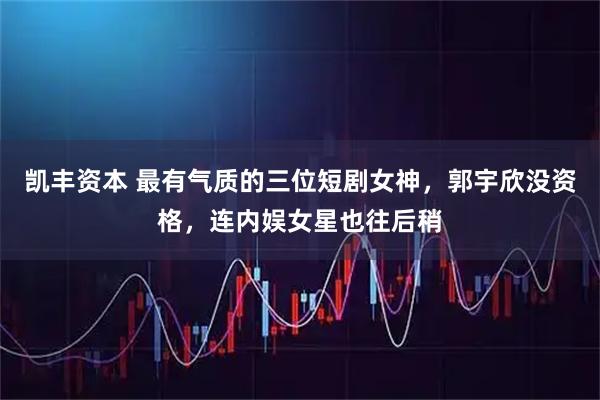 凯丰资本 最有气质的三位短剧女神，郭宇欣没资格，连内娱女星也往后稍