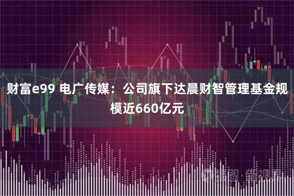 财富e99 电广传媒：公司旗下达晨财智管理基金规模近660亿元