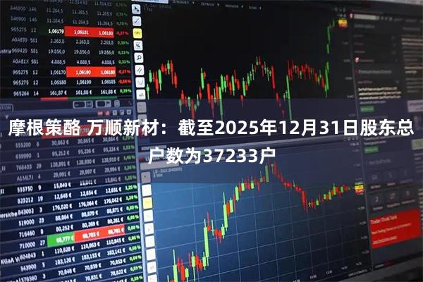 摩根策酪 万顺新材：截至2025年12月31日股东总户数为37233户