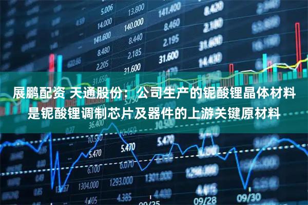 展鹏配资 天通股份：公司生产的铌酸锂晶体材料是铌酸锂调制芯片及器件的上游关键原材料