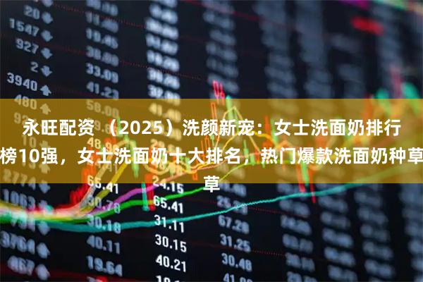 永旺配资 （2025）洗颜新宠：女士洗面奶排行榜10强，女士洗面奶十大排名，热门爆款洗面奶种草