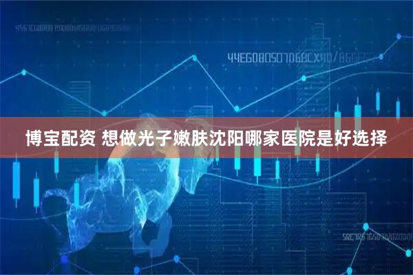 博宝配资 想做光子嫩肤沈阳哪家医院是好选择