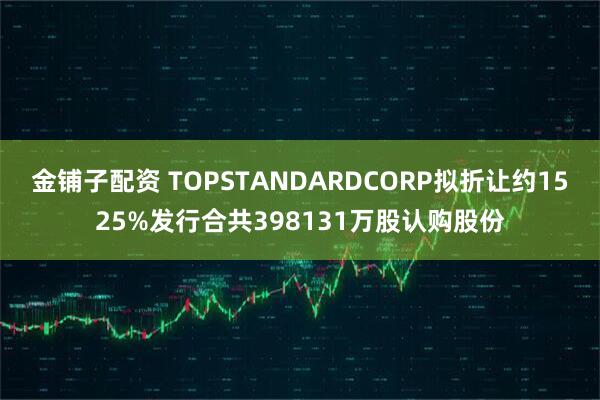 金铺子配资 TOPSTANDARDCORP拟折让约1525%发行合共398131万股认购股份