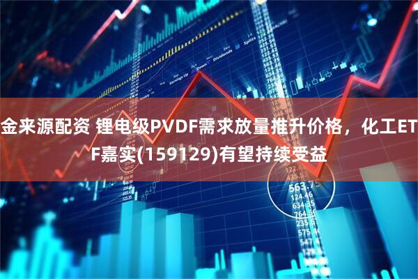 金来源配资 锂电级PVDF需求放量推升价格，化工ETF嘉实(159129)有望持续受益