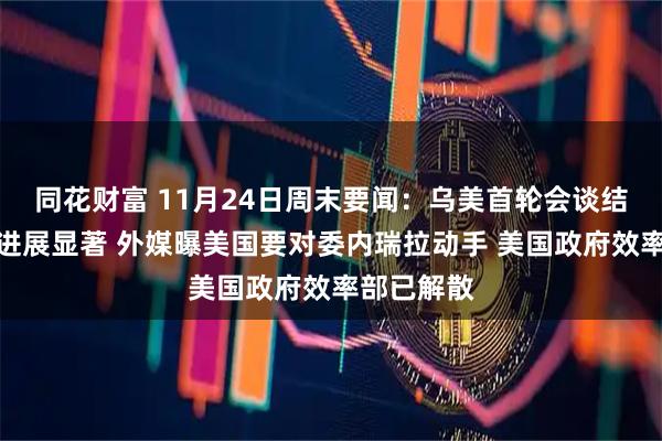 同花财富 11月24日周末要闻：乌美首轮会谈结束双方称进展显著 外媒曝美国要对委内瑞拉动手 美国政府效率部已解散
