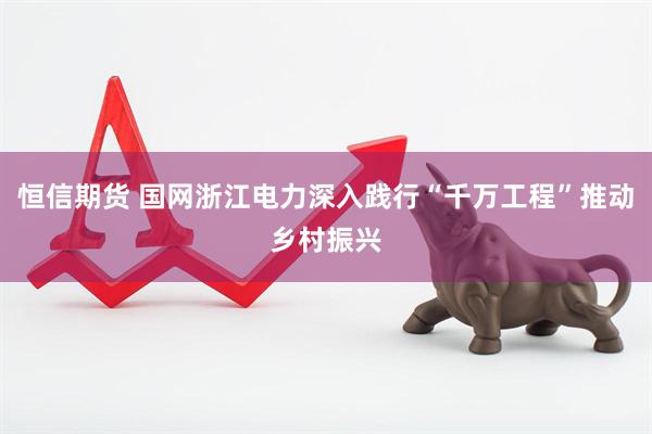 恒信期货 国网浙江电力深入践行“千万工程”推动乡村振兴