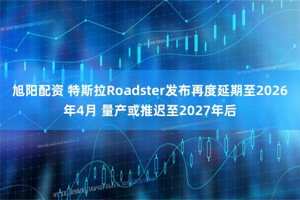 旭阳配资 特斯拉Roadster发布再度延期至2026年4月 量产或推迟至2027年后