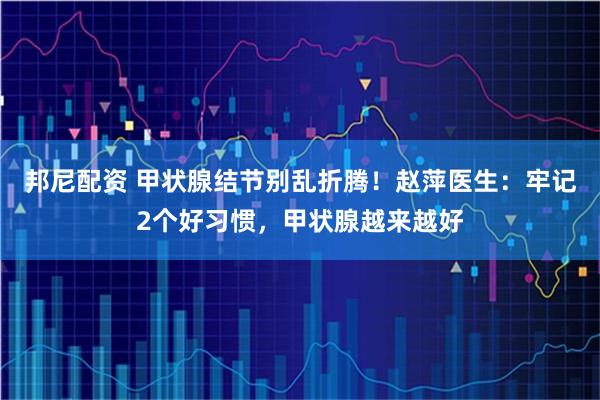 邦尼配资 甲状腺结节别乱折腾！赵萍医生：牢记2个好习惯，甲状腺越来越好