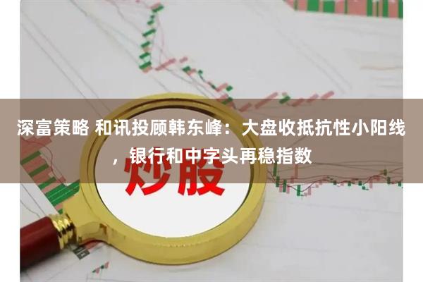 深富策略 和讯投顾韩东峰：大盘收抵抗性小阳线，银行和中字头再稳指数