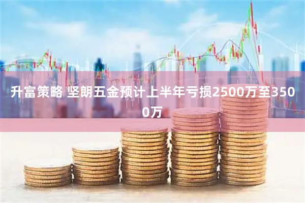 升富策略 坚朗五金预计上半年亏损2500万至3500万